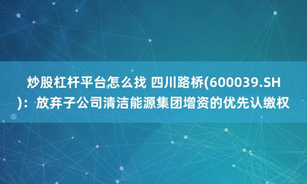 炒股杠杆平台怎么找 四川路桥(600039.SH)：放弃子公司清洁能源集团增资的优先认缴权