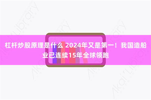 杠杆炒股原理是什么 2024年又是第一！我国造船业已连续15年全球领跑
