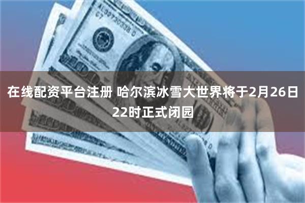 在线配资平台注册 哈尔滨冰雪大世界将于2月26日22时正式闭园