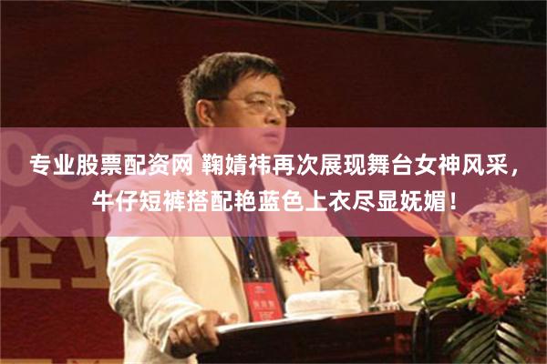 专业股票配资网 鞠婧祎再次展现舞台女神风采，牛仔短裤搭配艳蓝色上衣尽显妩媚！