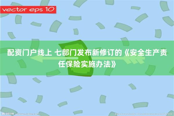 配资门户线上 七部门发布新修订的《安全生产责任保险实施办法》