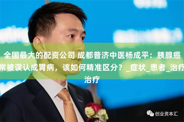 全国最大的配资公司 成都普济中医杨成平：胰腺癌常被误认成胃病，该如何精准区分？_症状_患者_治疗