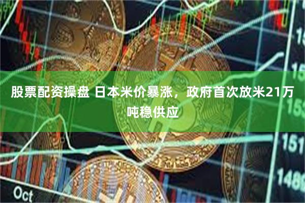 股票配资操盘 日本米价暴涨，政府首次放米21万吨稳供应