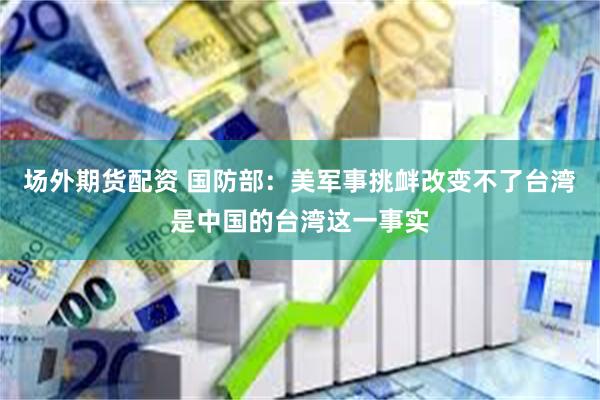 场外期货配资 国防部：美军事挑衅改变不了台湾是中国的台湾这一事实