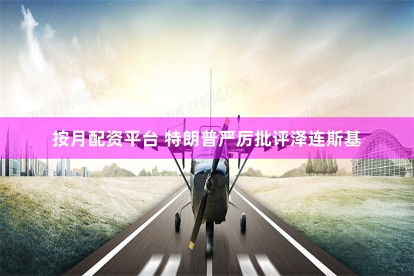 按月配资平台 特朗普严厉批评泽连斯基