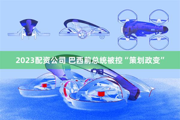 2023配资公司 巴西前总统被控“策划政变”