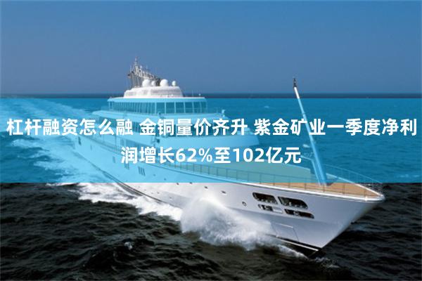 杠杆融资怎么融 金铜量价齐升 紫金矿业一季度净利润增长62%至102亿元