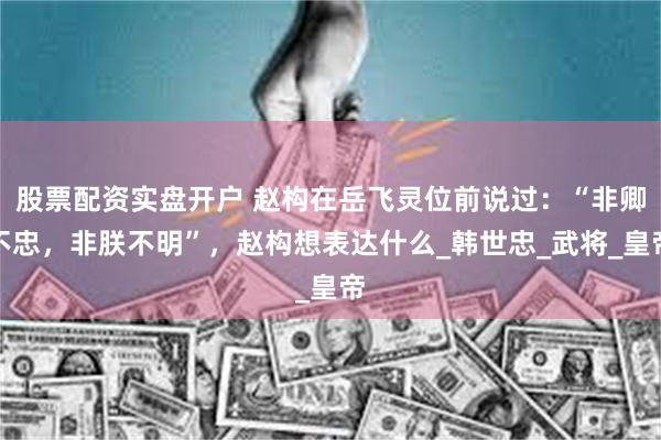股票配资实盘开户 赵构在岳飞灵位前说过：“非卿不忠，非朕不明”，赵构想表达什么_韩世忠_武将_皇帝