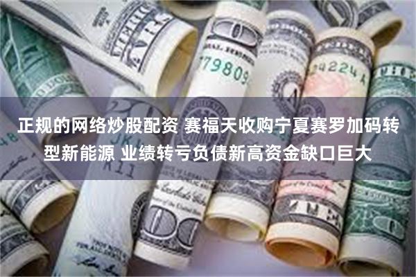 正规的网络炒股配资 赛福天收购宁夏赛罗加码转型新能源 业绩转亏负债新高资金缺口巨大