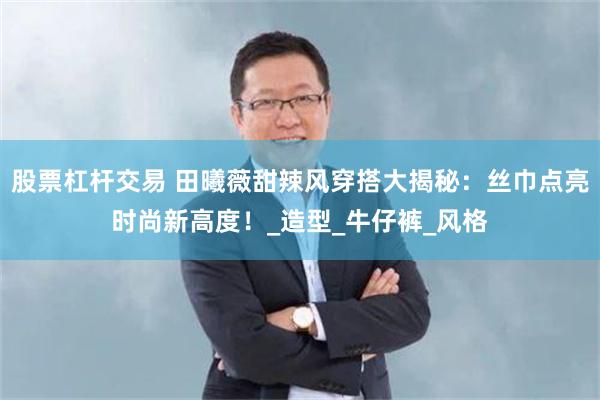股票杠杆交易 田曦薇甜辣风穿搭大揭秘：丝巾点亮时尚新高度！_造型_牛仔裤_风格