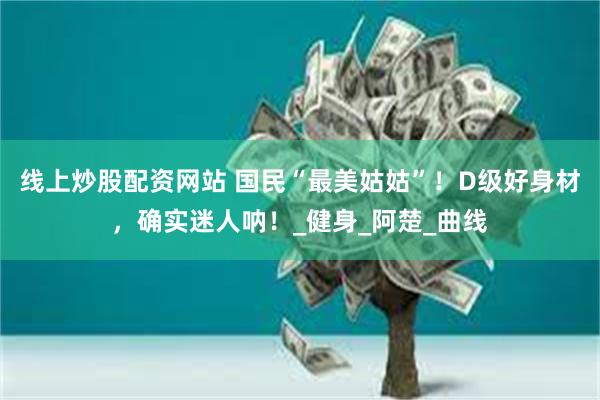线上炒股配资网站 国民“最美姑姑”！D级好身材，确实迷人呐！_健身_阿楚_曲线