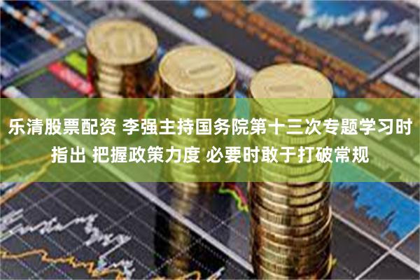 乐清股票配资 李强主持国务院第十三次专题学习时指出 把握政策力度 必要时敢于打破常规