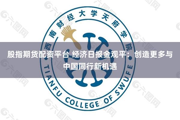 股指期货配资平台 经济日报金观平：创造更多与中国同行新机遇