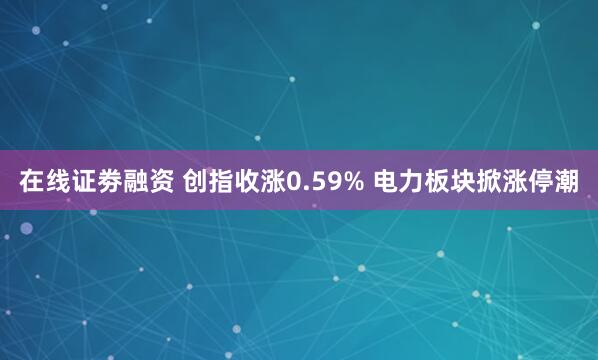 在线证劵融资 创指收涨0.59% 电力板块掀涨停潮