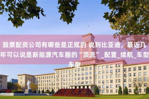 股票配资公司有哪些是正规的 说到比亚迪，最近几年可以说是新能源汽车圈的“顶流”_配置_续航_车型