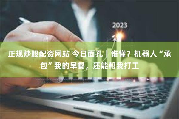 正规炒股配资网站 今日面孔｜谁懂？机器人“承包”我的早餐，还能帮我打工
