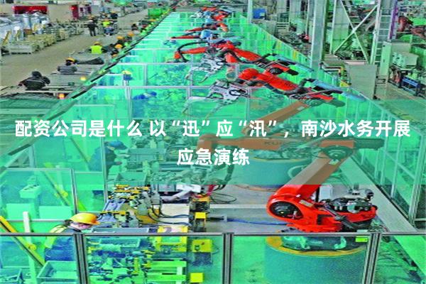 配资公司是什么 以“迅”应“汛”，南沙水务开展应急演练