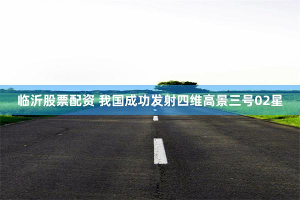 临沂股票配资 我国成功发射四维高景三号02星