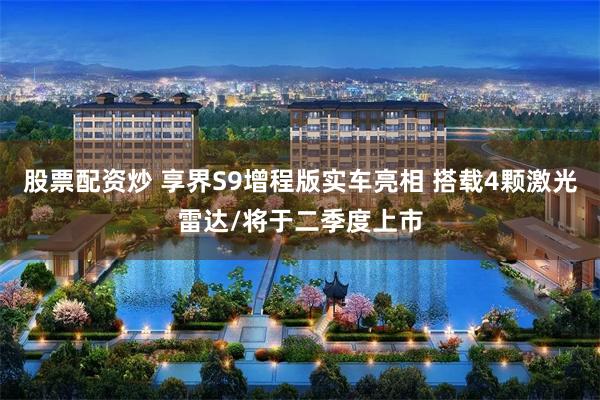 股票配资炒 享界S9增程版实车亮相 搭载4颗激光雷达/将于二季度上市