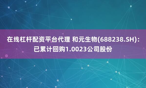 在线杠杆配资平台代理 和元生物(688238.SH)：已累计回购1.0023公司股份