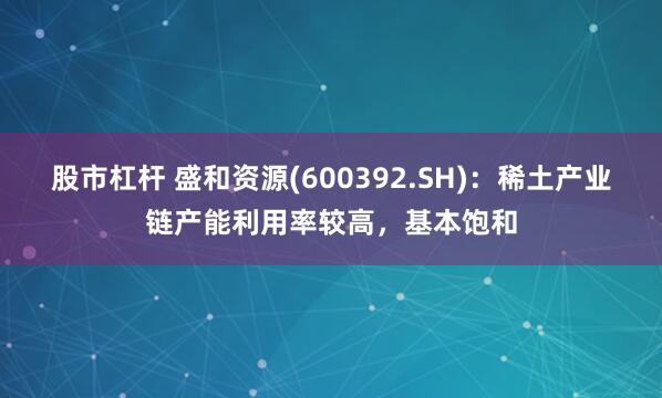 股市杠杆 盛和资源(600392.SH)：稀土产业链产能利用率较高，基本饱和