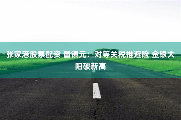 张家港股票配资 董镇元：对等关税推避险 金银大阳破新高