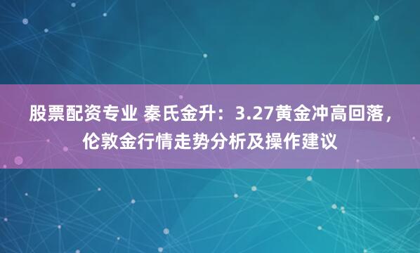 股票配资专业 秦氏金升：3.27黄金冲高回落，伦敦金行情走势分析及操作建议
