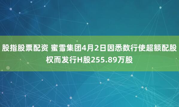 股指股票配资 蜜雪集团4月2日因悉数行使超额配股权而发行H股255.89万股