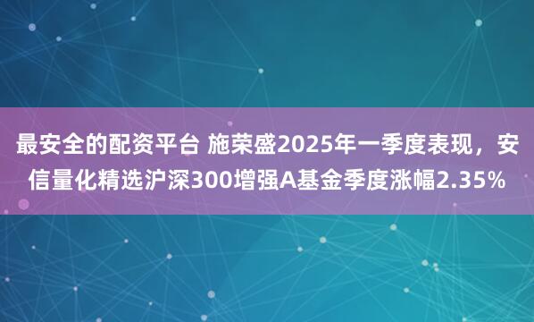 最安全的配资平台 施荣盛2025年一季度表现，安信量化精选沪深300增强A基金季度涨幅2.35%
