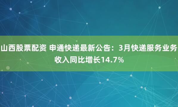 山西股票配资 申通快递最新公告：3月快递服务业务收入同比增长14.7%