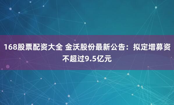 168股票配资大全 金沃股份最新公告：拟定增募资不超过9.5亿元