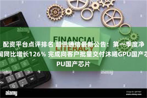 配资平台点评排名 超讯通信最新公告：第一季度净利润同比增长126% 完成向客户批量交付沐曦GPU国产芯片