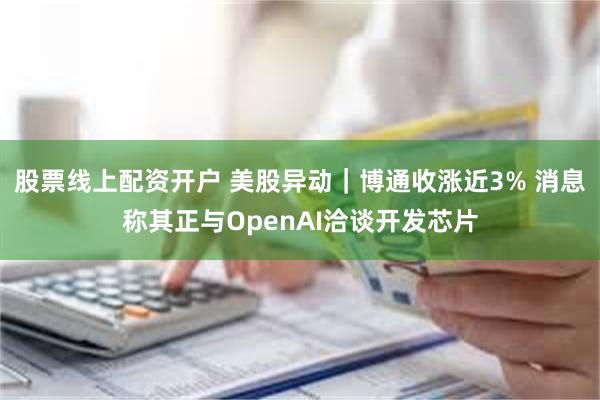 股票线上配资开户 美股异动｜博通收涨近3% 消息称其正与OpenAI洽谈开发芯片