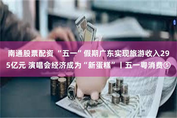 南通股票配资 “五一”假期广东实现旅游收入295亿元 演唱会经济成为“新蛋糕”丨五一粤消费⑤