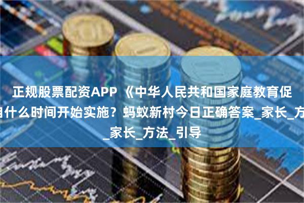 正规股票配资APP 《中华人民共和国家庭教育促进法》自什么时间开始实施？蚂蚁新村今日正确答案_家长_方法_引导