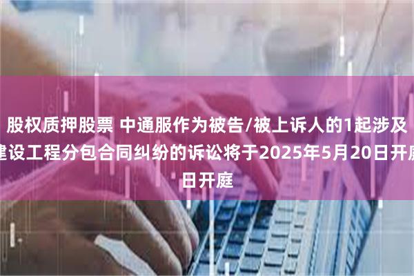 股权质押股票 中通服作为被告/被上诉人的1起涉及建设工程分包合同纠纷的诉讼将于2025年5月20日开庭