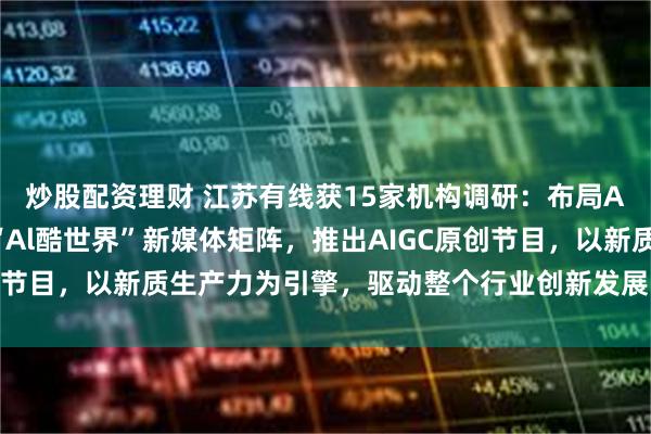 炒股配资理财 江苏有线获15家机构调研：布局AIGC产业转型，打造“Al酷世界”新媒体矩阵，推出AIGC原创节目，以新质生产力为引擎，驱动整个行业创新发展（附调研问答）