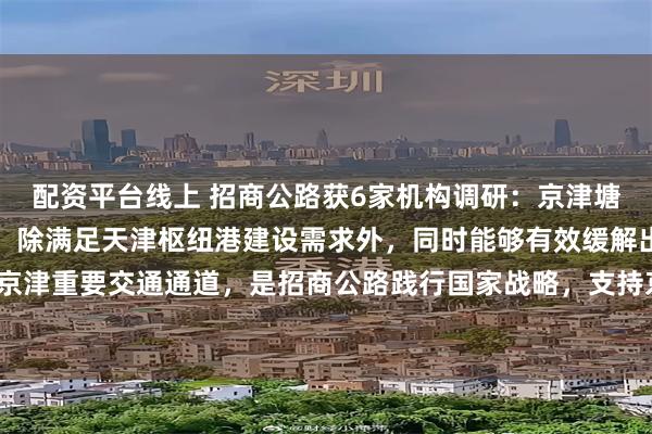 配资平台线上 招商公路获6家机构调研：京津塘高速改扩建项目的实施，除满足天津枢纽港建设需求外，同时能够有效缓解出京压力，扩容京津重要交通通道，是招商公路践行国家战略，支持京津冀协同发展的具体行动（附调研问答）