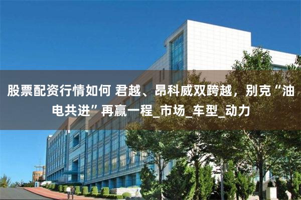 股票配资行情如何 君越、昂科威双跨越，别克“油电共进”再赢一程_市场_车型_动力
