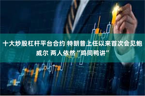 十大炒股杠杆平台合约 特朗普上任以来首次会见鲍威尔 两人依然“鸡同鸭讲”