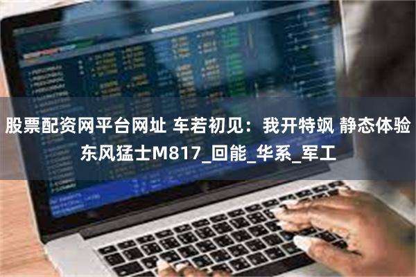 股票配资网平台网址 车若初见：我开特飒 静态体验东风猛士M817_回能_华系_军工