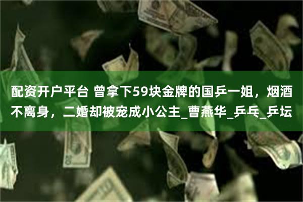 配资开户平台 曾拿下59块金牌的国乒一姐，烟酒不离身，二婚却被宠成小公主_曹燕华_乒乓_乒坛