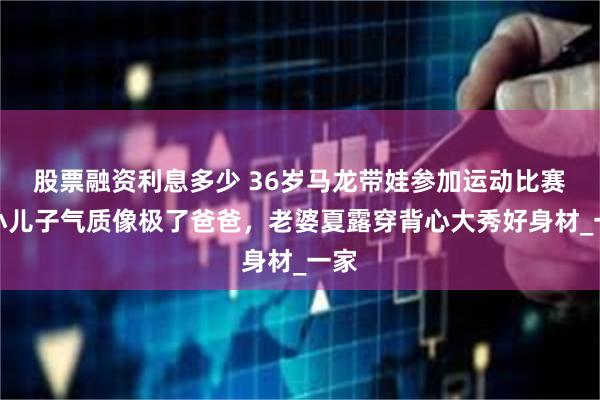 股票融资利息多少 36岁马龙带娃参加运动比赛，小儿子气质像极了爸爸，老婆夏露穿背心大秀好身材_一家