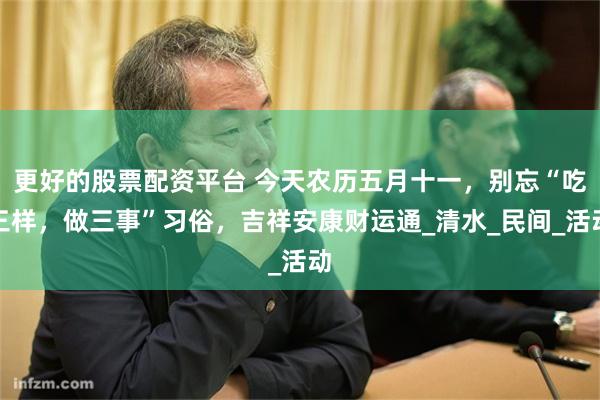 更好的股票配资平台 今天农历五月十一，别忘“吃三样，做三事”习俗，吉祥安康财运通_清水_民间_活动
