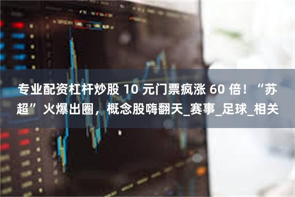 专业配资杠杆炒股 10 元门票疯涨 60 倍！“苏超” 火爆出圈，概念股嗨翻天_赛事_足球_相关