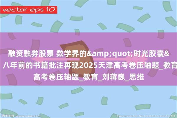 融资融券股票 数学界的&quot;时光胶囊&quot;：八年前的书籍批注再现2025天津高考卷压轴题_教育_刘蒋巍_思维