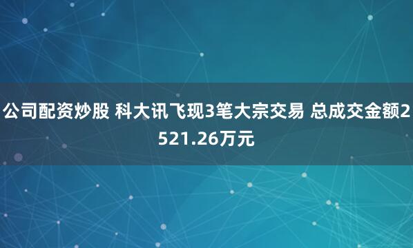 公司配资炒股 科大讯飞现3笔大宗交易 总成交金额2521.26万元