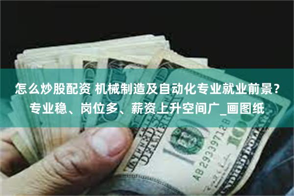 怎么炒股配资 机械制造及自动化专业就业前景？专业稳、岗位多、薪资上升空间广_画图纸