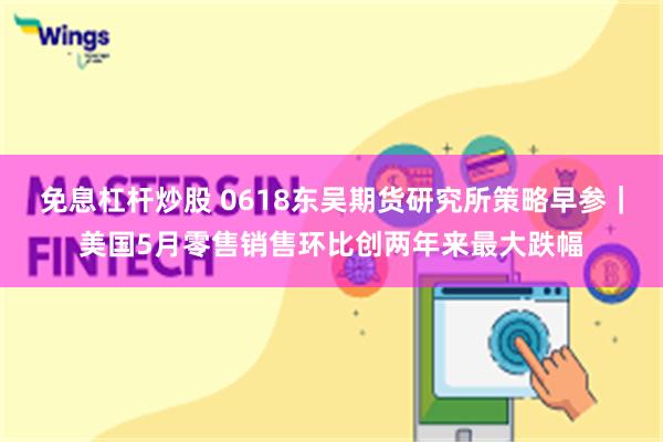 免息杠杆炒股 0618东吴期货研究所策略早参｜美国5月零售销售环比创两年来最大跌幅