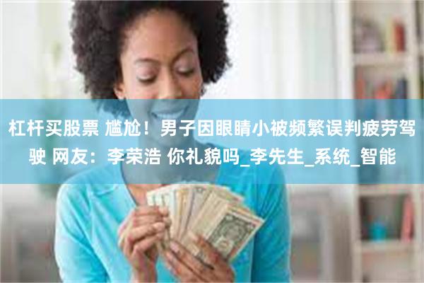 杠杆买股票 尴尬！男子因眼睛小被频繁误判疲劳驾驶 网友：李荣浩 你礼貌吗_李先生_系统_智能